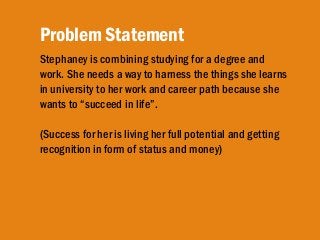 Stephaney is combining studying for a degree and
work. She needs a way to harness the things she learns
in university to her work and career path because she
wants to “succeed in life”.
(Success for her is living her full potential and getting
recognition in form of status and money)
Problem Statement
 