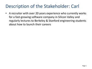 Page 1
Description of the Stakeholder: Carl
• A recruiter with over 20 years experience who currently works
for a fast-growing software company in Silicon Valley and
regularly lectures to Berkeley & Stanford engineering students
about how to launch their careers
 