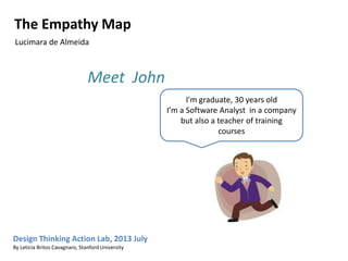 I'm graduate, 30 years old
I’m a Software Analyst in a company
but also a teacher of training
courses
Meet John
Design Thinking Action Lab, 2013 July
By Leticia Britos Cavagnaro, Stanford University
The Empathy Map
Lucimara de Almeida
 