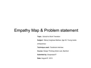Empathy Map & Problem statement
Topic : School to Work Transition
Subject : Manoj Varghese Mathew, Age 24, Young media
entrepreneur
Technique used : Facebook interview
Course: Design Thinking Action Lab, Stanford
Submited by: Sivaprasad.P
Date: August 6th
, 2013
 