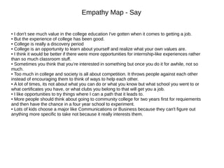 Empathy Map - Say
● I don't see much value in the college education I've gotten when it comes to getting a job.
● But the experience of college has been good.
● College is really a discovery period
● College is an opportunity to learn about yourself and realize what your own values are.
● I think it would be better if there were more opportunities for internship-like experiences rather
than so much classroom stuff.
● Sometimes you think that you’re interested in something but once you do it for awhile, not so
much.
● Too much in college and society is all about competition. It throws people against each other
instead of encouraging them to think of ways to help each other.
● A lot of times, its not about what you can do or what you know but what school you went to or
what certificates you have, or what clubs you belong to that will get you a job.
● I like opportunities to try things where I can a path that it leads to.
● More people should think about going to community college for two years first for requiements
and then have the chance in a four year school to experiment.
● Lots of kids choose a major like Communications or Business because they can't figure out
anything more specific to take not because it really interests them.
 