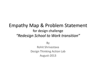 Empathy Map & Problem Statement
for design challenge
“Redesign School to Work transition”
By
Rohit Shrivastava
Design Thinking Action Lab
August-2013
 