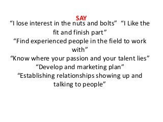 “I lose interest in the nuts and bolts” “I Like the
fit and finish part”
“Find experienced people in the field to work
with”
“Know where your passion and your talent lies”
“Develop and marketing plan”
“Establishing relationships showing up and
talking to people”
SAY
 
