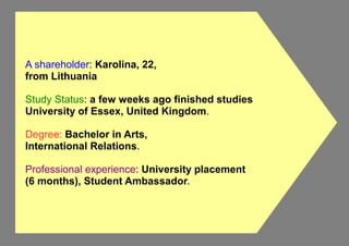A shareholder: Karolina, 22,
from Lithuania
Study Status: a few weeks ago finished studies
University of Essex, United Kingdom.
Degree: Bachelor in Arts,
International Relations.
Professional experience: University placement
(6 months), Student Ambassador.
 