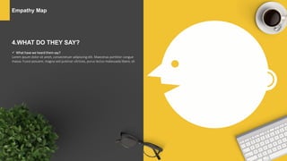 Empathy Map
4.WHAT DO THEY SAY?
 What have we heard them say?
Lorem ipsum dolor sit amet, consectetuer adipiscing elit. Maecenas porttitor congue
massa. Fusce posuere, magna sed pulvinar ultricies, purus lectus malesuada libero, sit
 