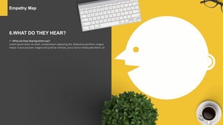 Empathy Map
6.WHAT DO THEY HEAR?
 What are they hearing others say?
Lorem ipsum dolor sit amet, consectetuer adipiscing elit. Maecenas porttitor congue
massa. Fusce posuere, magna sed pulvinar ultricies, purus lectus malesuada libero, sit
 