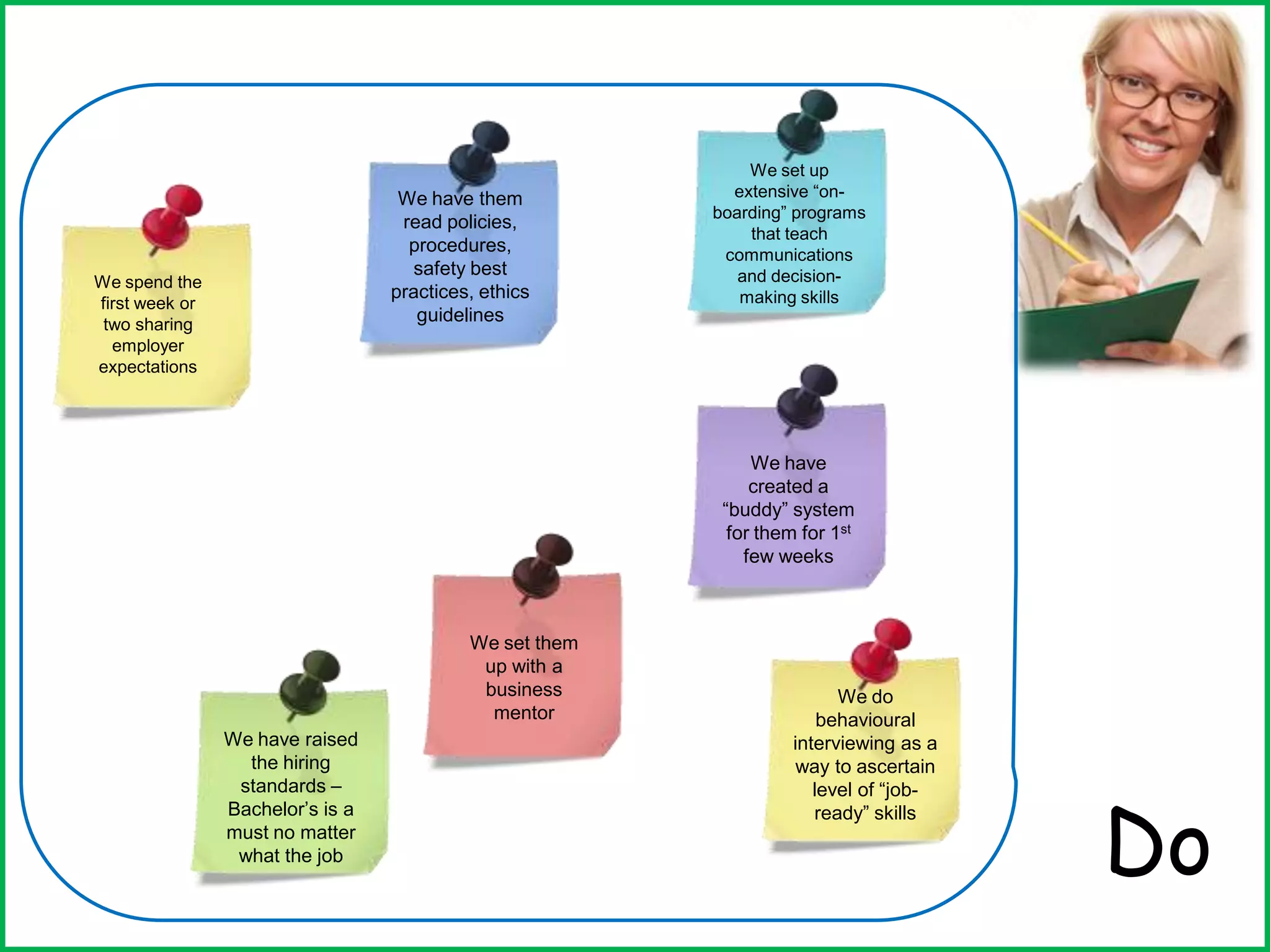 Do
We spend the
first week or
two sharing
employer
expectations
We have them
read policies,
procedures,
safety best
practices, ethics
guidelines
We set up
extensive “on-
boarding” programs
that teach
communications
and decision-
making skills
We have
created a
“buddy” system
for them for 1st
few weeks
We set them
up with a
business
mentor
We have raised
the hiring
standards –
Bachelor’s is a
must no matter
what the job
We do
behavioural
interviewing as a
way to ascertain
level of “job-
ready” skills
 