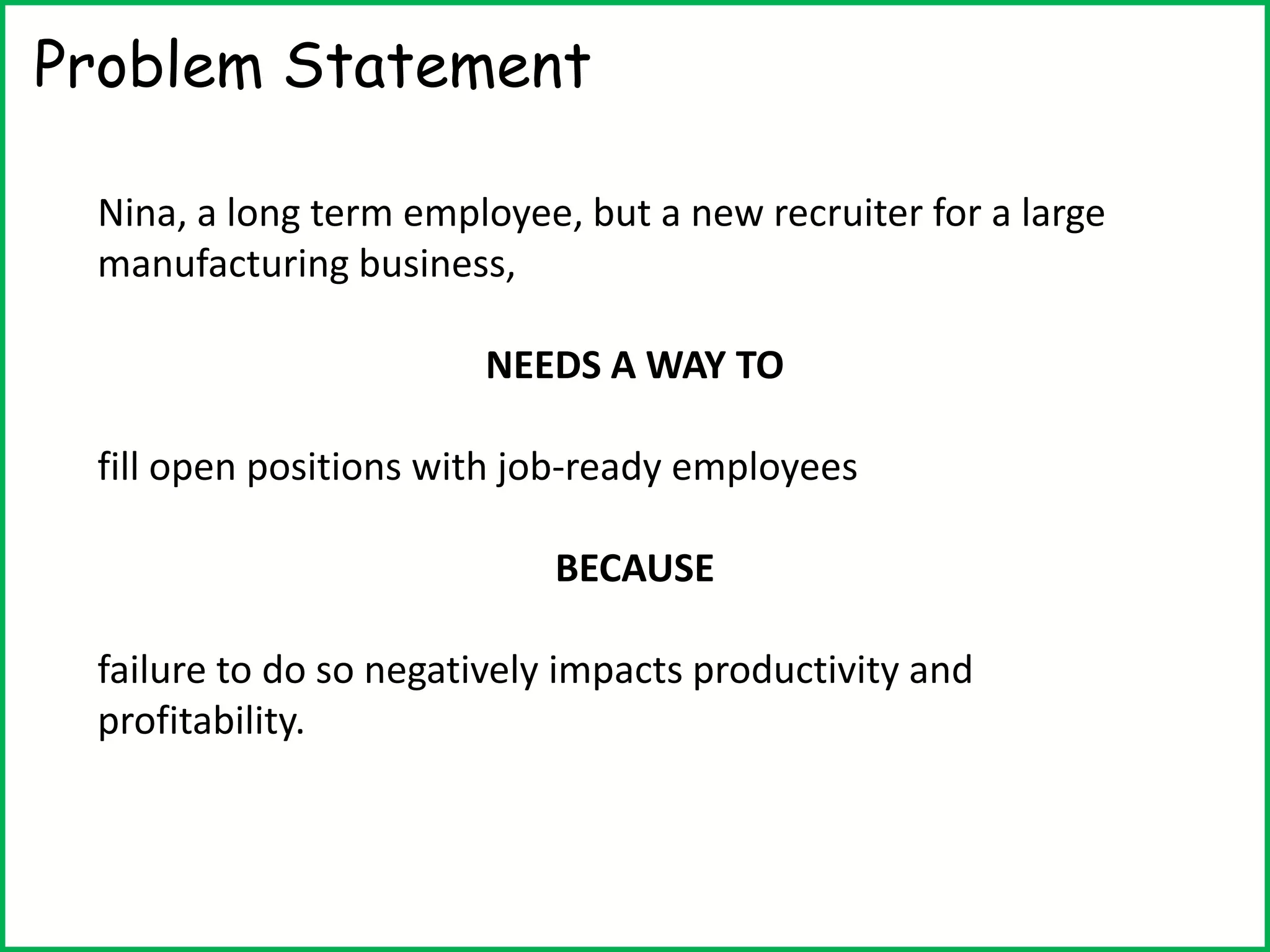 Problem Statement
Nina, a long term employee, but a new recruiter for a large
manufacturing business,
NEEDS A WAY TO
fill open positions with job-ready employees
BECAUSE
failure to do so negatively impacts productivity and
profitability.
 