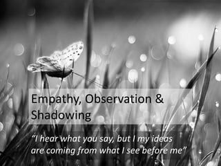 Empathy, Observation &
Shadowing
“I hear what you say, but I my ideas
are coming from what I see before me”
 
