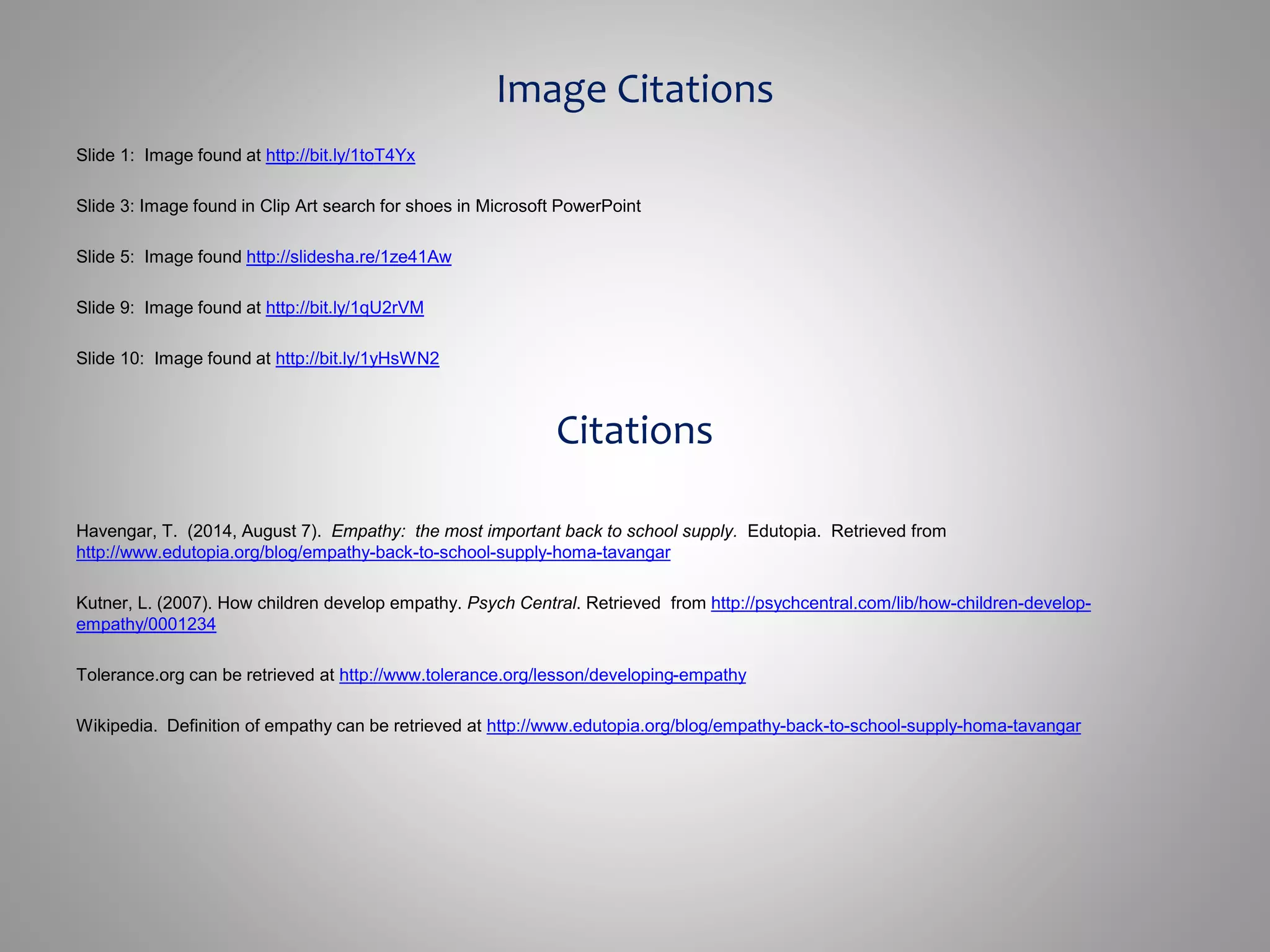 Image Citations 
Slide 1: Image found at http://bit.ly/1toT4Yx 
Slide 3: Image found in Clip Art search for shoes in Microsoft PowerPoint 
Slide 5: Image found http://slidesha.re/1ze41Aw 
Slide 9: Image found at http://bit.ly/1qU2rVM 
Slide 10: Image found at http://bit.ly/1yHsWN2 
Citations 
Havengar, T. (2014, August 7). Empathy: the most important back to school supply. Edutopia. Retrieved from 
http://www.edutopia.org/blog/empathy-back-to-school-supply-homa-tavangar 
Kutner, L. (2007). How children develop empathy. Psych Central. Retrieved from http://psychcentral.com/lib/how-children-develop-empathy/ 
0001234 
Tolerance.org can be retrieved at http://www.tolerance.org/lesson/developing-empathy 
Wikipedia. Definition of empathy can be retrieved at http://www.edutopia.org/blog/empathy-back-to-school-supply-homa-tavangar 
