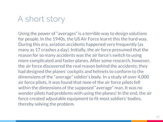 A short story
Using the power of “averages” is a terrible way to design solutions
for people. In the 1940s, the US Air Force learnt this the hard way.
During this era, aviation accidents happened very frequently (as
many as 17 crashes a day). Initially, the air force presumed that the
reason for so many accidents was the air force’s switch to using
more complicated and faster planes. After some research, however,
the air force discovered the real reason behind the accidents; they
had designed the planes’ cockpits and helmets to conform to the
dimensions of the “average” soldier’s body. In a study of over 4,000
air force pilots, it was found that none of the air force pilots fell
within the dimensions of the supposed “average” man. It was no
wonder pilots had problems with using the planes! In the end, the air
force created adjustable equipment to fit most soldiers’ bodies,
thereby solving the problem.
12
 