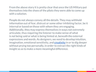 From the above story it is pretty clear that once the US Military put
themselves into the shoes of the pilots they were able to come up
with a solution.
People do not always convey all the details. They may withhold
information out of fear, distrust or some other inhibiting factor, be it
internal or based on those with whom they are engaging.
Additionally, they may express themselves in ways not extremely
articulate, thus requiring the listener to make sense of what
is not being said or what is being hinted at, beneath the external
expressions and words. As designers, we need to develop intuition,
imagination, emotional sensitivity, and creativity in or to dig deeper
without prying too personally, in order to extract the right kinds of
insight so as to make a more meaningful difference.
13
 