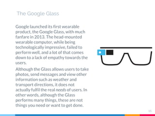 The Google Glass
Google launched its first wearable
product, the Google Glass, with much
fanfare in 2013. The head-mounted
wearable computer, while being
technologically impressive, failed to
perform well, and a lot of that comes
down to a lack of empathy towards the
users.
Although the Glass allows users to take
photos, send messages and view other
information such as weather and
transport directions, it does not
actually fulfil the real needs of users. In
other words, although the Glass
performs many things, these are not
things you need or want to get done.
15
 