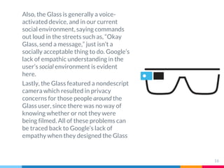 Also, the Glass is generally a voice-
activated device, and in our current
social environment, saying commands
out loud in the streets such as, “Okay
Glass, send a message,” just isn’t a
socially acceptable thing to do. Google’s
lack of empathic understanding in the
user’s social environment is evident
here.
Lastly, the Glass featured a nondescript
camera which resulted in privacy
concerns for those people around the
Glass user, since there was no way of
knowing whether or not they were
being filmed. All of these problems can
be traced back to Google’s lack of
empathy when they designed the Glass
16
 