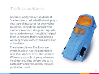 The Embrace Warmer
A team of postgraduate students at
Stanford were tasked with developing a
new type of incubator for developing
countries. Their direct contact with
mothers in remote village settings who
were unable to reach hospitals, helped
them to reframe their challenge to a
warming device rather than a new kind
of incubator.
The end result was The Embrace
Warmer, which has the potential to
save thousands of lives. The Embrace
Warmer is capable of going where no
incubator could go before, due to its
portability and dramatically reduced
production costs.
19
 