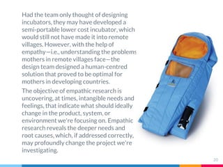 Had the team only thought of designing
incubators, they may have developed a
semi-portable lower cost incubator, which
would still not have made it into remote
villages. However, with the help of
empathy—i.e., understanding the problems
mothers in remote villages face—the
design team designed a human-centred
solution that proved to be optimal for
mothers in developing countries.
The objective of empathic research is
uncovering, at times, intangible needs and
feelings, that indicate what should ideally
change in the product, system, or
environment we're focusing on. Empathic
research reveals the deeper needs and
root causes, which, if addressed correctly,
may profoundly change the project we're
investigating.
20
 