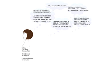Selina,
Late 30ies
Anthropolgist
Born & raised
in Indonesia
Living quite happy
in Germany
I MASTERED GERMAN!
NOBODY GIVES ME A
CLEAR FEEDBACK SO
I DON’THAVE A CLUE
WHAT I’M DOING WRONG.
I STUDIED THEREFORE
I’M CAPABLE OF LEARNING
& I’M A DISCLIPINED WORKER
DESPITE MY ACADEMIC
TRANING I HAVE NO
ORIENTATION HOW TO
GET A JOB MAKE A
DECENT LIVING FROM IT.
DURING MY YEARS AT
UNIVERSITY I THOUGHT:
AN UNIVERSITY DEGREE
WILL GIVE ME A GOOD
STARTING POSITION FOR
MY PROFESSIONAL LIVE!”
 