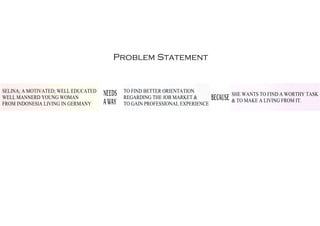Problem Statement
SELINA; A MOTIVATED; WELL EDUCATED
WELL MANNERD YOUNG WOMAN
FROM INDONESIA LIVING IN GERMANY
NEEDS
A WAY
TO FIND BETTER ORIENTATION
REGARDING THE JOB MARKET &
TO GAIN PROFESSIONAL EXPERIENCE
BECAUSE
SHE WANTS TO FIND A WORTHY TASK
& TO MAKE A LIVING FROM IT.
 