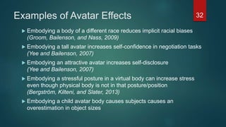 Examples of Avatar Effects
 Embodying a body of a different race reduces implicit racial biases
(Groom, Bailenson, and Nass, 2009)
 Embodying a tall avatar increases self-confidence in negotiation tasks
(Yee and Bailenson, 2007)
 Embodying an attractive avatar increases self-disclosure
(Yee and Bailenson, 2007)
 Embodying a stressful posture in a virtual body can increase stress
even though physical body is not in that posture/position
(Bergström, Kilteni, and Slater, 2013)
 Embodying a child avatar body causes subjects causes an
overestimation in object sizes
32
 