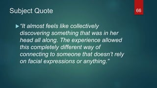 Subject Quote
“It almost feels like collectively
discovering something that was in her
head all along. The experience allowed
this completely different way of
connecting to someone that doesn’t rely
on facial expressions or anything.”
66
 