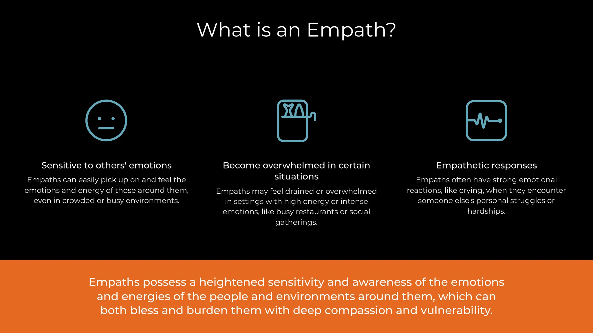 What is an Empath?
Become overwhelmed in certain
situations
Empaths may feel drained or overwhelmed
in settings with high energy or intense
emotions, like busy restaurants or social
gatherings.
Empathetic responses
Empaths often have strong emotional
reactions, like crying, when they encounter
someone else's personal struggles or
hardships.
Sensitive to others' emotions
Empaths can easily pick up on and feel the
emotions and energy of those around them,
even in crowded or busy environments.
Empaths possess a heightened sensitivity and awareness of the emotions
and energies of the people and environments around them, which can
both bless and burden them with deep compassion and vulnerability.
 