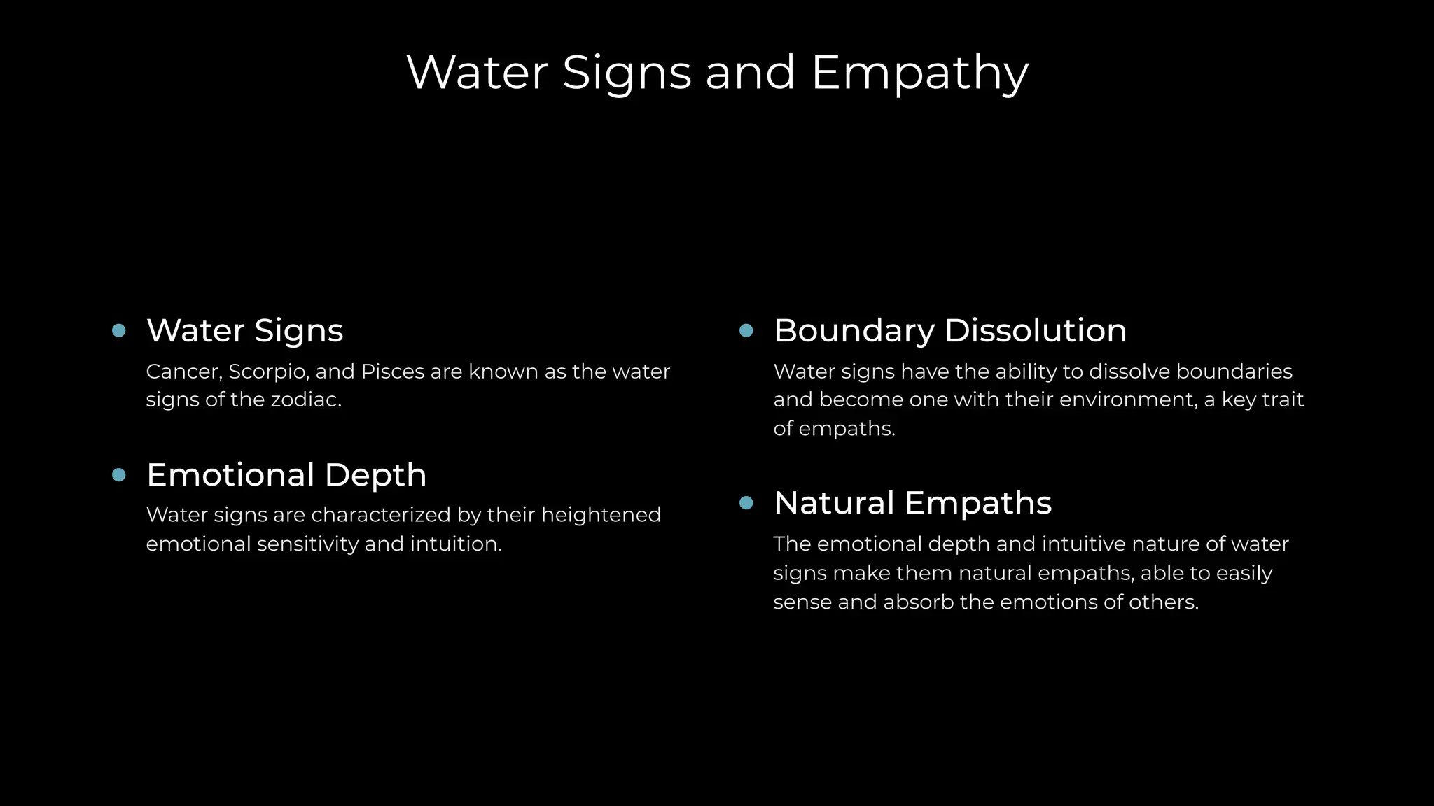 Water Signs and Empathy
Boundary Dissolution
Water signs have the ability to dissolve boundaries
and become one with their environment, a key trait
of empaths.
Natural Empaths
The emotional depth and intuitive nature of water
signs make them natural empaths, able to easily
sense and absorb the emotions of others.
Water Signs
Cancer, Scorpio, and Pisces are known as the water
signs of the zodiac.
Emotional Depth
Water signs are characterized by their heightened
emotional sensitivity and intuition.
 
