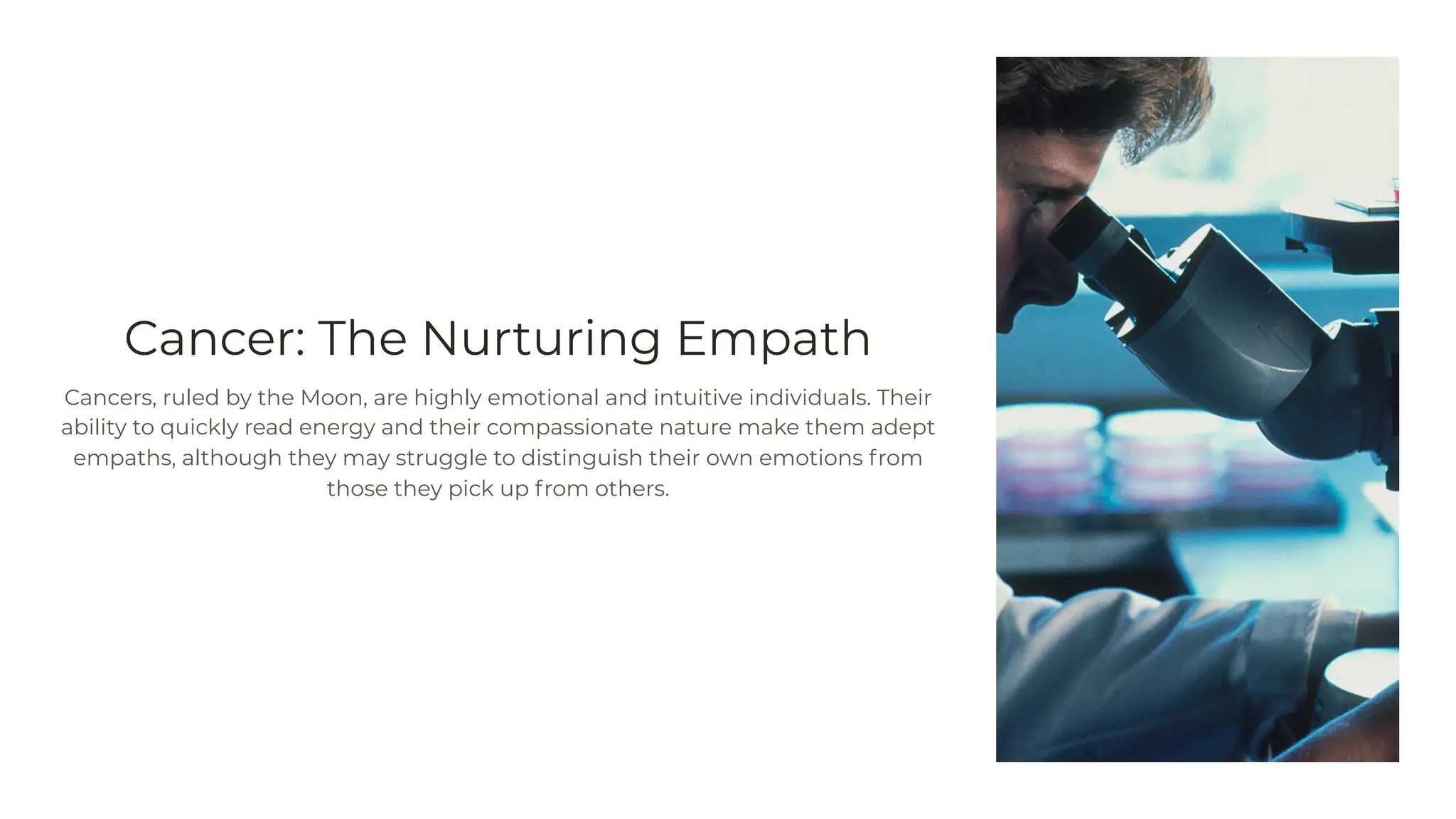 Cancer: The Nurturing Empath
Cancers, ruled by the Moon, are highly emotional and intuitive individuals. Their
ability to quickly read energy and their compassionate nature make them adept
empaths, although they may struggle to distinguish their own emotions from
those they pick up from others.
 