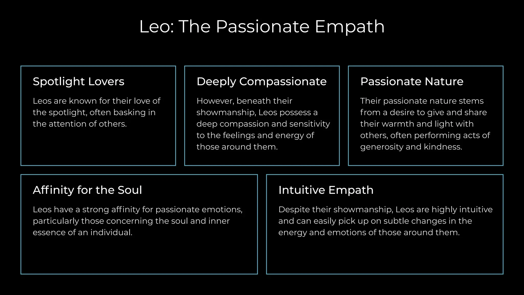 Leo: The Passionate Empath
Spotlight Lovers
Leos are known for their love of
the spotlight, often basking in
the attention of others.
Passionate Nature
Their passionate nature stems
from a desire to give and share
their warmth and light with
others, often performing acts of
generosity and kindness.
Affinity for the Soul
Leos have a strong affinity for passionate emotions,
particularly those concerning the soul and inner
essence of an individual.
Deeply Compassionate
However, beneath their
showmanship, Leos possess a
deep compassion and sensitivity
to the feelings and energy of
those around them.
Intuitive Empath
Despite their showmanship, Leos are highly intuitive
and can easily pick up on subtle changes in the
energy and emotions of those around them.
 