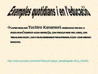 La pedagogia de  Toshiro Kanamori : ensenya no tan sols a estudiar sinó sobretot a com ser feliços, com preocupar-se pels altres, com treballar en equip, com parlar obertament per superar el dolor i compartir les emocions. http :// www.youtube.com / watch ? feature = player _ detailpage &v=9-wj_ HuhXis Exemples quotidians i en l'educació 