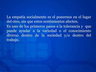 La empatía socialmente es el ponernos en el lugar
del otro, sin que estos sentimientos afecten.
Es uno de los primeros pasos a la tolerancia y que
puede ayudar a la variedad o el conocimiento
diverso dentro de la sociedad y/o dentro del
trabajo.
 