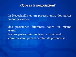• La Negociación es un proceso entre dos partes
  en donde existen:

• dos posiciones diferentes sobre un mismo
  asunto
• las dos partes quieren llegar a un acuerdo
• comunicación para el cambio de propuestas
 