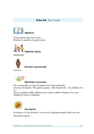 Ficha 66: “Las 3 urnas”




                  Objetivos

Comprenderse mejor unos a otros.
Promover la empatía y la ayuda mutua.




                  Población diana
Adolescentes.




                  Duración aproximada
Una hora.




                  Materiales necesarios
Tres urnas (pueden ser cajas de zapatos con la tapa perforada).
Una hoja de etiquetas “Me gustaría superar... Me arrepiento de... Un problema mío
es...”
Tijeras y papel de celofán adhesivo para recortar y adherir etiquetas a las urnas.
Papeletas en blanco y bolígrafos.




                  Descripción
Se colocan a la vista de todos 3 urnas con las siguientes etiquetas (cada una una):
Me gustaría superar...




PROMOVIENDO   LA ADAPTACIÓN SALUDABLE DE NUESTROS ADOLESCENTES                        311
 