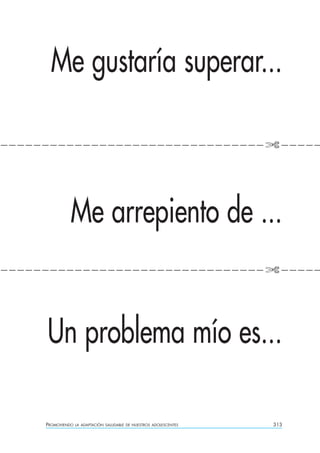 Me gustaría superar...

————————————————————————————————✄————




              Me arrepiento de ...
————————————————————————————————✄————




     Un problema mío es...

     PROMOVIENDO   LA ADAPTACIÓN SALUDABLE DE NUESTROS ADOLESCENTES   313
 