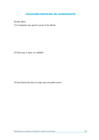 EVALUACIÓN PROYECTIVA DEL AUTOCONCEPTO


Escribe sobre:
1) La impresión que querría causar en los demás




2) Cómo soy, a veces, en realidad




3) Una historia de amor, la mejor que me podría ocurrir




PROMOVIENDO   LA ADAPTACIÓN SALUDABLE DE NUESTROS ADOLESCENTES   321
 