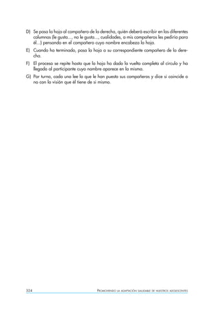 D) Se pasa la hoja al compañero de la derecha, quién deberá escribir en las diferentes
   columnas (le gusta..., no le gusta..., cualidades, a mis compañeros les pediría para
   él...) pensando en el compañero cuyo nombre encabeza la hoja.
E) Cuando ha terminado, pasa la hoja a su correspondiente compañero de la dere-
   cha.
F) El proceso se repite hasta que la hoja ha dado la vuelta completa al círculo y ha
   llegado al participante cuyo nombre aparece en la misma.
G) Por turno, cada uno lee lo que le han puesto sus compañeros y dice si coincide o
   no con la visión que él tiene de si mismo.




324                                   PROMOVIENDO   LA ADAPTACIÓN SALUDABLE DE NUESTROS ADOLESCENTES
 