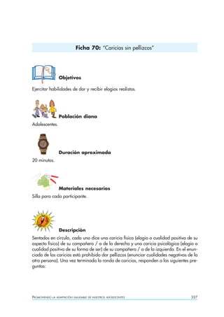 Ficha 70: “Caricias sin pellizcos”




                  Objetivos

Ejercitar habilidades de dar y recibir elogios realistas.




                  Población diana
Adolescentes.




                  Duración aproximada
20 minutos.




                  Materiales necesarios
Silla para cada participante.




                  Descripción
Sentados en círculo, cada uno dice una caricia física (elogio o cualidad positiva de su
aspecto físico) de su compañero / a de la derecha y una caricia psicológica (elogio o
cualidad positiva de su forma de ser) de su compañero / a de la izquierda. En el enun-
ciado de las caricias está prohibido dar pellizcos (enunciar cualidades negativas de la
otra persona). Una vez terminada la ronda de caricias, responden a las siguientes pre-
guntas:




PROMOVIENDO   LA ADAPTACIÓN SALUDABLE DE NUESTROS ADOLESCENTES                     327
 