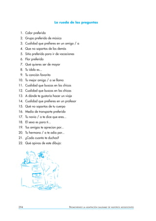 La rueda de las preguntas


 1. Color preferido
 2. Grupo preferido de música
 3. Cualidad que prefieres en un amigo / a
 4. Que no soportas de los demás
 5. Sitio preferido para ir de vacaciones
 6. Flor preferida
 7. Qué quieres ser de mayor
 8. Tu ídolo es...
 9. Tu canción favorita
10. Tu mejor amigo / a se llama
11. Cualidad que buscas en los chicos
12. Cualidad que buscas en las chicas
13. A dónde te gustaría hacer un viaje
14. Cualidad que prefieres en un profesor
15. Qué no soportas de tu cuerpo
16. Medio de transporte preferido
17. Tu novio / a te dice que eres...
18. El sexo es para ti...
19. Tus amigos te aprecian por...
20. Tu hermano / a te odia por...
21. ¿Cada cuanto te duchas?
22. Qué opinas de este dibujo:




294                                    PROMOVIENDO   LA ADAPTACIÓN SALUDABLE DE NUESTROS ADOLESCENTES
 