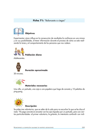 Ficha 71: “Baloncesto a ciegas”




                  Objetivos

Experimentar cómo influye en la consecución de resultados la confianza en uno mismo
y en sus posibilidades, el tener información durante el proceso de cómo se está reali-
zando la tarea y el comportamiento de las personas que nos rodean.




                  Población diana
Adolescentes.




                  Duración aproximada
20 minutos.




                  Materiales necesarios
Una silla, un pañuelo, una caja o una papelera que haga de canasta y 10 pelotitas de
ping-pong.




                  Descripción
Se piden tres voluntarios, que se salen de la sala para no escuchar lo que se les dice al
resto: “El juego consiste en encestar con los ojos tapados por un pañuelo, pero con cier-
tas particularidades: al primer voluntario, le gritaréis, le intentaréis confundir con indi-




PROMOVIENDO   LA ADAPTACIÓN SALUDABLE DE NUESTROS ADOLESCENTES                          329
 