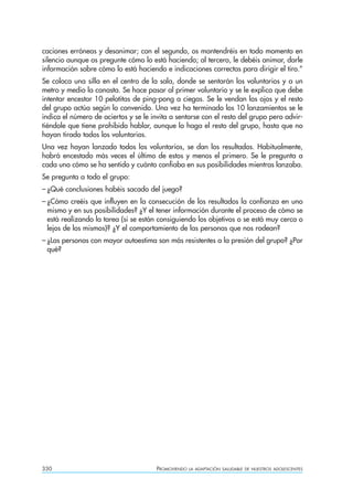 caciones erróneas y desanimar; con el segundo, os mantendréis en todo momento en
silencio aunque os pregunte cómo lo está haciendo; al tercero, le debéis animar, darle
información sobre cómo lo está haciendo e indicaciones correctas para dirigir el tiro.”
Se coloca una silla en el centro de la sala, donde se sentarán los voluntarios y a un
metro y medio la canasta. Se hace pasar al primer voluntario y se le explica que debe
intentar encestar 10 pelotitas de ping-pong a ciegas. Se le vendan los ojos y el resto
del grupo actúa según lo convenido. Una vez ha terminado los 10 lanzamientos se le
indica el número de aciertos y se le invita a sentarse con el resto del grupo pero advir-
tiéndole que tiene prohibido hablar, aunque lo haga el resto del grupo, hasta que no
hayan tirado todos los voluntarios.
Una vez hayan lanzado todos los voluntarios, se dan los resultados. Habitualmente,
habrá encestado más veces el último de estos y menos el primero. Se le pregunta a
cada uno cómo se ha sentido y cuánto confiaba en sus posibilidades mientras lanzaba.
Se pregunta a todo el grupo:
– ¿Qué conclusiones habéis sacado del juego?
– ¿Cómo creéis que influyen en la consecución de los resultados la confianza en uno
  mismo y en sus posibilidades? ¿Y el tener información durante el proceso de cómo se
  está realizando la tarea (si se están consiguiendo los objetivos o se está muy cerca o
  lejos de los mismos)? ¿Y el comportamiento de las personas que nos rodean?
– ¿Las personas con mayor autoestima son más resistentes a la presión del grupo? ¿Por
  qué?




330                                    PROMOVIENDO   LA ADAPTACIÓN SALUDABLE DE NUESTROS ADOLESCENTES
 