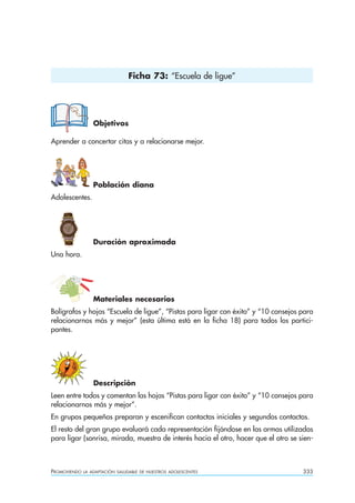 Ficha 73: “Escuela de ligue”




                  Objetivos

Aprender a concertar citas y a relacionarse mejor.




                  Población diana
Adolescentes.




                  Duración aproximada
Una hora.




                  Materiales necesarios
Bolígrafos y hojas “Escuela de ligue”, “Pistas para ligar con éxito” y “10 consejos para
relacionarnos más y mejor” (esta última está en la ficha 18) para todos los partici-
pantes.




                  Descripción
Leen entre todos y comentan las hojas “Pistas para ligar con éxito” y “10 consejos para
relacionarnos más y mejor”.
En grupos pequeños preparan y escenifican contactos iniciales y segundos contactos.
El resto del gran grupo evaluará cada representación fijándose en las armas utilizadas
para ligar (sonrisa, mirada, muestra de interés hacia el otro, hacer que el otro se sien-



PROMOVIENDO   LA ADAPTACIÓN SALUDABLE DE NUESTROS ADOLESCENTES                       333
 