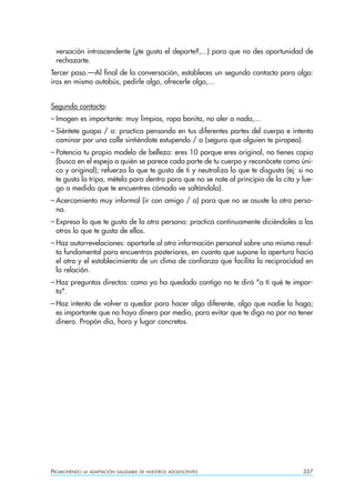 versación intrascendente (¿te gusta el deporte?,...) para que no des oportunidad de
 rechazarte.
Tercer paso.—Al final de la conversación, estableces un segundo contacto para algo:
iros en mismo autobús, pedirle algo, ofrecerle algo,...


Segundo contacto:
– Imagen es importante: muy limpios, ropa bonita, no oler a nada,...
– Siéntete guapo / a: practica pensando en tus diferentes partes del cuerpo e intenta
  caminar por una calle sintiéndote estupendo / a (seguro que alguien te piropea).
– Potencia tu propio modelo de belleza: eres 10 porque eres original, no tienes copia
  (busca en el espejo a quién se parece cada parte de tu cuerpo y reconócete como úni-
  co y original); refuerza lo que te gusta de ti y neutraliza lo que te disgusta (ej: si no
  te gusta la tripa, métela para dentro para que no se note al principio de la cita y lue-
  go a medida que te encuentres cómodo ve soltándola).
– Acercamiento muy informal (ir con amigo / a) para que no se asuste la otra perso-
  na.
– Expresa lo que te gusta de la otra persona: practica continuamente diciéndoles a los
  otros lo que te gusta de ellos.
– Haz autorrevelaciones: aportarle al otro información personal sobre uno mismo resul-
  ta fundamental para encuentros posteriores, en cuanto que supone la apertura hacia
  el otro y el establecimiento de un clima de confianza que facilita la reciprocidad en
  la relación.
– Haz preguntas directas: como ya ha quedado contigo no te dirá "a tí qué te impor-
  ta".
– Haz intento de volver a quedar para hacer algo diferente, algo que nadie lo haga;
  es importante que no haya dinero por medio, para evitar que te diga no por no tener
  dinero. Propón día, hora y lugar concretos.




PROMOVIENDO   LA ADAPTACIÓN SALUDABLE DE NUESTROS ADOLESCENTES                         337
 