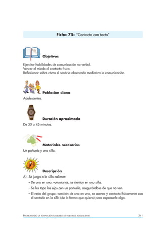 Ficha 75: “Contacto con tacto”




                  Objetivos

Ejercitar habilidades de comunicación no verbal.
Vencer el miedo al contacto físico.
Reflexionar sobre cómo el sentirse observado mediatiza la comunicación.




                  Población diana
Adolescentes.




                  Duración aproximada
De 30 a 45 minutos.




                  Materiales necesarios
Un pañuelo y una silla.




                  Descripción
A) Se juega a la silla caliente:
    – De uno en uno, voluntarios, se sientan en una silla.
    – Se les tapa los ojos con un pañuelo, asegurándose de que no ven.
    – El resto del grupo, también de uno en uno, se acerca y contacta físicamente con
      el sentado en la silla (de la forma que quiera) para expresarle algo.




PROMOVIENDO   LA ADAPTACIÓN SALUDABLE DE NUESTROS ADOLESCENTES                   341
 