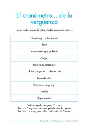 El cronómetro... de la
            vergüenza
      Tira el dado, mueve la ficha y habla un minuto sobre...


                     Cómo tengo mi habitación

                                 Sexo

                     Actos malos que yo hago

                               Cuerpo

                        Problemas personales

                  Notas que yo saco o he sacado

                            Masturbación

                        Relaciones de pareja

                               Familia

                            Ropa interior

                  Cada vez que lo consigues, 10 puntos
        Por cada 5 segundos que pares, penalización de 1 punto
        Por decir cosas muy personales, bonificación de 2 puntos



344                            PROMOVIENDO   LA ADAPTACIÓN SALUDABLE DE NUESTROS ADOLESCENTES
 