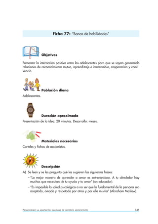Ficha 77: “Banco de habilidades”




                  Objetivos

Fomentar la interacción positiva entre los adolescentes para que se vayan generando
relaciones de reconocimiento mutuo, aprendizaje e intercambio, cooperación y convi-
vencia.




                  Población diana
Adolescentes.




                  Duración aproximada
Presentación de la idea: 20 minutos. Desarrollo: meses.




                  Materiales necesarios
Carteles y fichas de accionistas.




                  Descripción
A) Se leen y se les pregunta qué les sugieren las siguientes frases:
    – “La mejor manera de aprender a amar es entrenándose. A tu alrededor hay
      muchos que necesitan de tu ayuda y tu amor” (un educador).
    – “Es imposible la salud psicológica a no ser que lo fundamental de la persona sea
      aceptado, amado y respetado por otros y por ella misma” (Abraham Maslow).




PROMOVIENDO   LA ADAPTACIÓN SALUDABLE DE NUESTROS ADOLESCENTES                    345
 