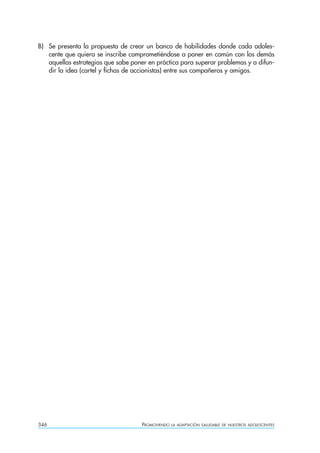 B) Se presenta la propuesta de crear un banco de habilidades donde cada adoles-
   cente que quiera se inscribe comprometiéndose a poner en común con los demás
   aquellas estrategias que sabe poner en práctica para superar problemas y a difun-
   dir la idea (cartel y fichas de accionistas) entre sus compañeros y amigos.




346                                 PROMOVIENDO   LA ADAPTACIÓN SALUDABLE DE NUESTROS ADOLESCENTES
 