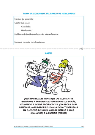 FICHA DE ACCIONISTA DEL BANCO DE HABILIDADES

      Nombre del accionista:

      Capital que posee:

               Cualidades:

               Habilidades:

      Problemas de la vida ante los cuales sabe enfrentarse:



      Forma de contactar con el accionista:


————————————————————————————————✄————

                                                      CARTEL




                 ¿QUÉ HABILIDADES TIENES?¿TE LAS ACEPTAN? TE
              INVITAMOS A PONERLAS AL SERVICIO DE LOS DEMÁS,
             AYUDANDO A OTROS ADOLESCENTES. ¡COLABORA EN EL
            BANCO DE HABILIDADES! RELLENA LA FICHA Y ENTRÉGALA
                EN EL CENTRO DE SALUD MANUEL MERINO A LOLA
                       (MAÑANAS) O A PATRICIO (TARDES)




     PROMOVIENDO   LA ADAPTACIÓN SALUDABLE DE NUESTROS ADOLESCENTES   347
 