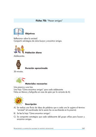 Ficha 78: “Hacer amigos”




                  Objetivos

Reflexionar sobre la amistad.
Compartir estrategias de cómo buscar y encontrar amigos.




                  Población diana
Adolescentes.




                  Duración aproximada
30 minutos.




                  Materiales necesarios
Una pizarra y una tiza.
Una hoja “Cómo encontrar amigos” para cada adolescente.
Folios en blanco y bolígrafos en caso de optar por la variante de A).




                  Descripción
A) Se realiza una lluvia de ideas de palabras que a cada uno le sugiere el término
   “amistad” (el coordinador de la sesión las va escribiendo en la pizarra).
B) Se lee la hoja “Cómo encontrar amigos”.
C) Se comparten estrategias que cada adolescente del grupo utiliza para buscar y
   encontrar amigos.



PROMOVIENDO   LA ADAPTACIÓN SALUDABLE DE NUESTROS ADOLESCENTES                349
 
