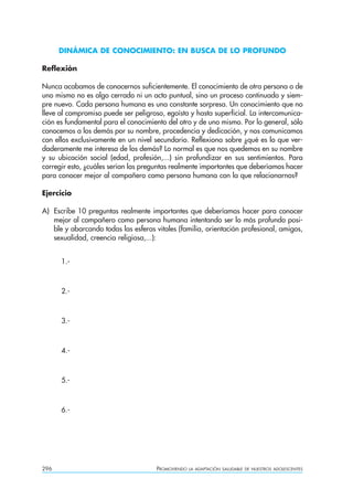 DINÁMICA DE CONOCIMIENTO: EN BUSCA DE LO PROFUNDO

Reflexión

Nunca acabamos de conocernos suficientemente. El conocimiento de otra persona o de
uno mismo no es algo cerrado ni un acto puntual, sino un proceso continuado y siem-
pre nuevo. Cada persona humana es una constante sorpresa. Un conocimiento que no
lleve al compromiso puede ser peligroso, egoísta y hasta superficial. La intercomunica-
ción es fundamental para el conocimiento del otro y de uno mismo. Por lo general, sólo
conocemos a los demás por su nombre, procedencia y dedicación, y nos comunicamos
con ellos exclusivamente en un nivel secundario. Reflexiona sobre ¿qué es lo que ver-
daderamente me interesa de los demás? Lo normal es que nos quedemos en su nombre
y su ubicación social (edad, profesión,...) sin profundizar en sus sentimientos. Para
corregir esto, ¿cuáles serían las preguntas realmente importantes que deberíamos hacer
para conocer mejor al compañero como persona humana con la que relacionarnos?

Ejercicio

A) Escribe 10 preguntas realmente importantes que deberíamos hacer para conocer
   mejor al compañero como persona humana intentando ser lo más profundo posi-
   ble y abarcando todas las esferas vitales (familia, orientación profesional, amigos,
   sexualidad, creencia religiosa,...):


      1.-



      2.-



      3.-



      4.-



      5.-



      6.-




296                                   PROMOVIENDO   LA ADAPTACIÓN SALUDABLE DE NUESTROS ADOLESCENTES
 