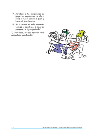 9. Agradece a tus compañeros de
    grupo sus expresiones de afecto
    hacia ti. Así se sentirán a gusto y
    las repetirán más veces.
10. Sé tú mismo en todo momento.
    “Amigo es aquel que, a pesar de
    conocerte, te sigue queriendo”.
Y, sobre todo, en toda relación, mira
antes el dar que el recibir.




352                                  PROMOVIENDO   LA ADAPTACIÓN SALUDABLE DE NUESTROS ADOLESCENTES
 