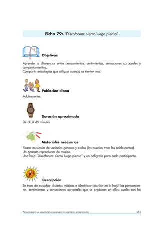 Ficha 79: “Discoforum: siento luego pienso”




                  Objetivos

Aprender a diferenciar entre pensamientos, sentimientos, sensaciones corporales y
comportamientos.
Compartir estrategias que utilizan cuando se sienten mal.




                  Población diana
Adolescentes.




                  Duración aproximada
De 30 a 45 minutos.




                  Materiales necesarios
Piezas musicales de variados géneros y estilos (las pueden traer los adolescentes).
Un aparato reproductor de música.
Una hoja “Discoforum: siento luego pienso” y un bolígrafo para cada participante.




                  Descripción
Se trata de escuchar distintas músicas e identificar (escribir en la hoja) los pensamien-
tos, sentimientos y sensaciones corporales que se producen en ellos, cuáles son las




PROMOVIENDO   LA ADAPTACIÓN SALUDABLE DE NUESTROS ADOLESCENTES                       353
 